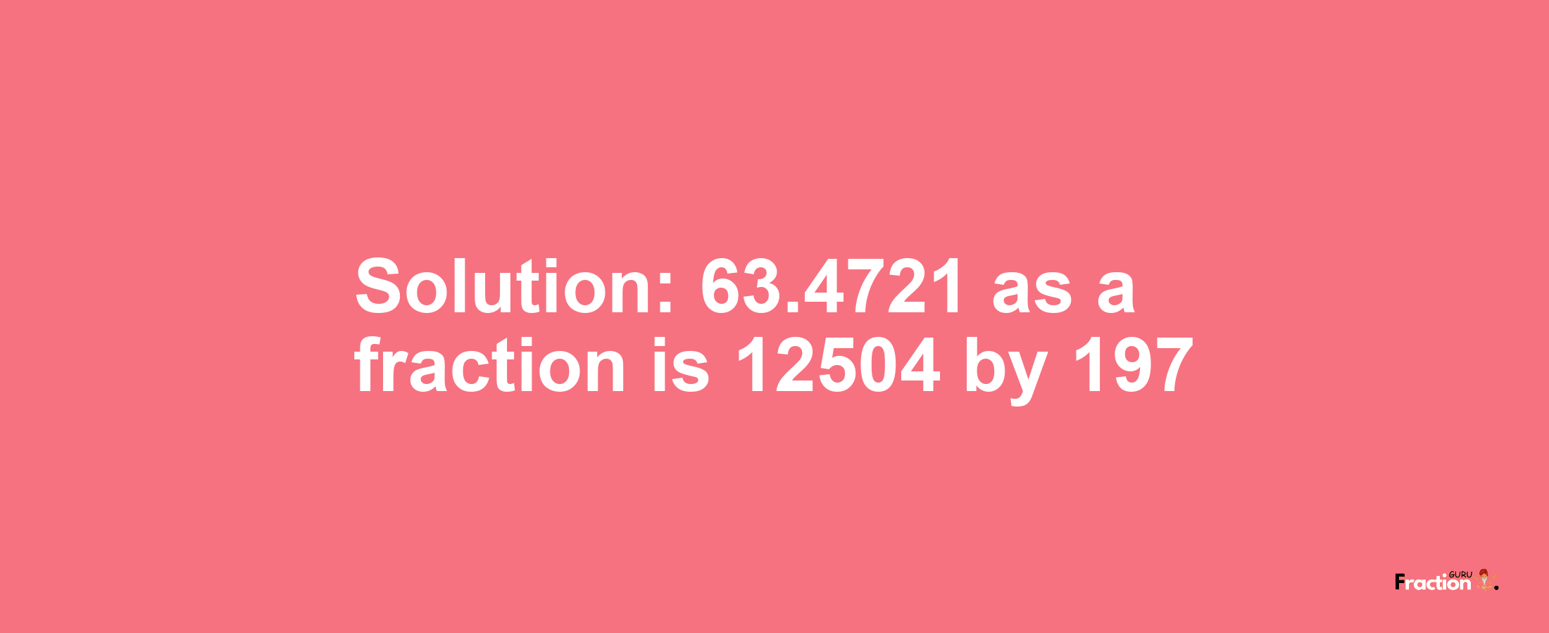 Solution:63.4721 as a fraction is 12504/197